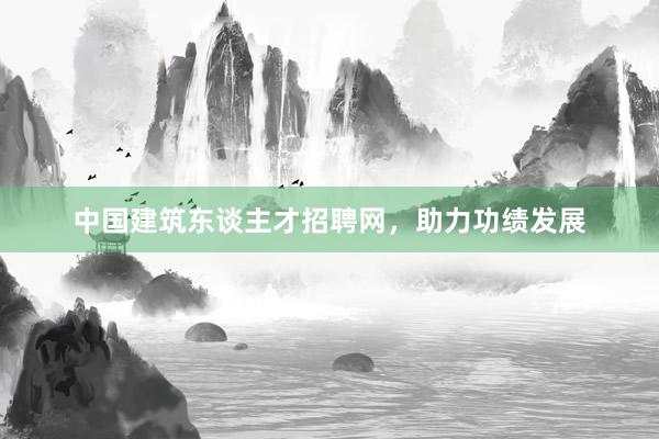 中国建筑东谈主才招聘网，助力功绩发展