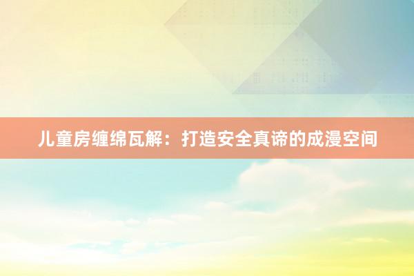儿童房缠绵瓦解：打造安全真谛的成漫空间