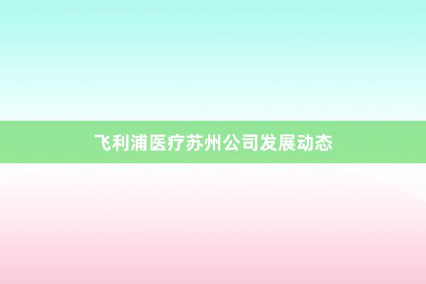 飞利浦医疗苏州公司发展动态